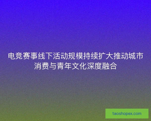电竞赛事线下活动规模持续扩大推动城市消费与青年文化深度融合