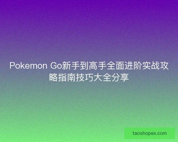 Pokemon Go新手到高手全面进阶实战攻略指南技巧大全分享