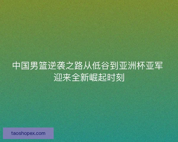 中国男篮逆袭之路从低谷到亚洲杯亚军 迎来全新崛起时刻