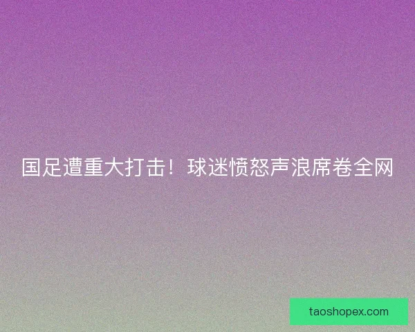 国足遭重大打击！球迷愤怒声浪席卷全网